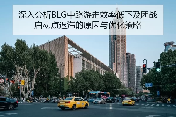 深入分析BLG中路游走效率低下及团战启动点迟滞的原因与优化策略