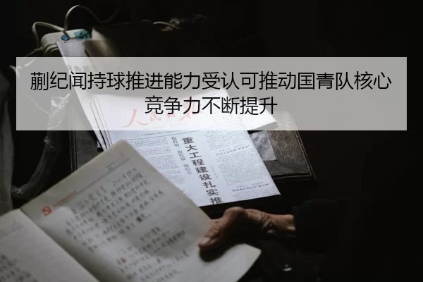 蒯纪闻持球推进能力受认可推动国青队核心竞争力不断提升