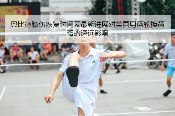 恩比德膝伤恢复时间表最新进展对美国男篮轮换策略的深远影响