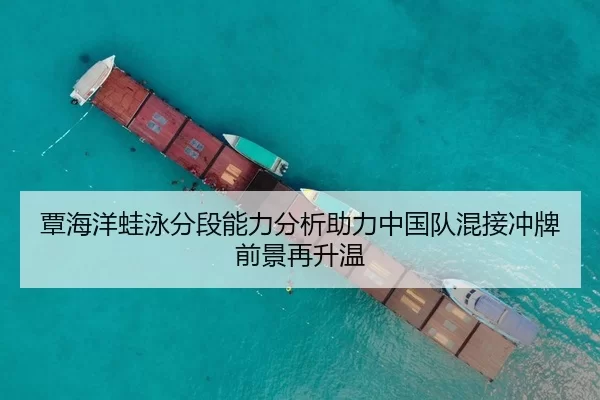 覃海洋蛙泳分段能力分析助力中国队混接冲牌前景再升温
