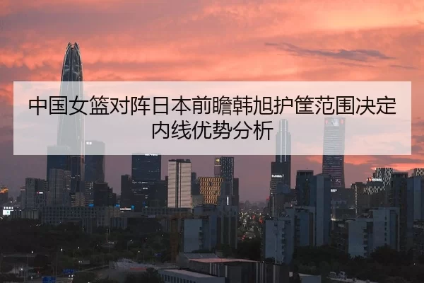 中国女篮对阵日本前瞻韩旭护筐范围决定内线优势分析