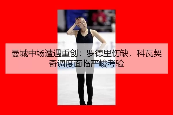 曼城中场遭遇重创：罗德里伤缺，科瓦契奇调度面临严峻考验