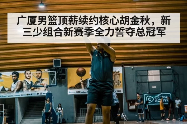 广厦男篮顶薪续约核心胡金秋，新三少组合新赛季全力誓夺总冠军