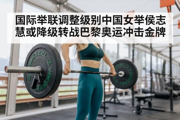 国际举联调整级别中国女举侯志慧或降级转战巴黎奥运冲击金牌