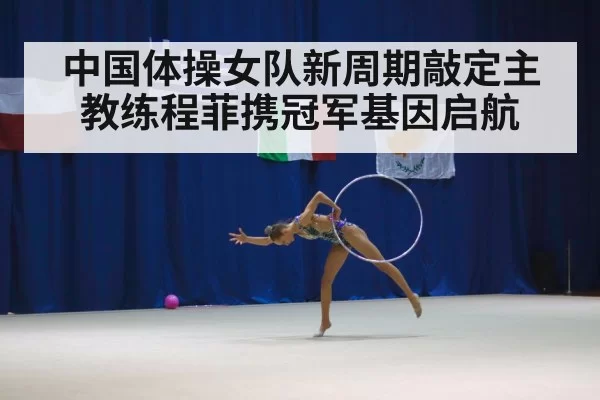 中国体操女队新周期敲定主教练程菲携冠军基因启航